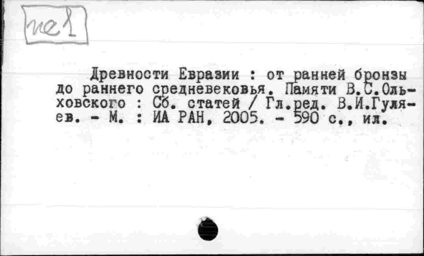 ﻿Древности Евразии : от ранней бронзы до раннего средневековья. Памяти В.С.Оль ховского : Со. статей / Гл.ред. В.Й.Гуля ев. - М. : ИА РАН, 2005. - 590 с., ил.